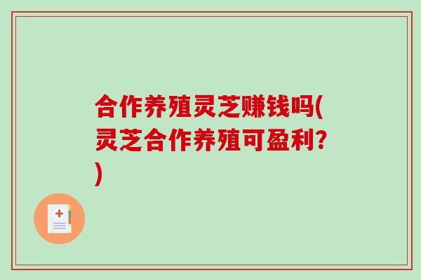 合作养殖灵芝赚钱吗(灵芝合作养殖可盈利?) 合作养殖灵芝赚钱吗(灵芝合作养殖可盈利?)
