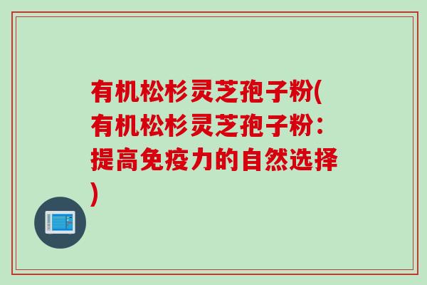 有机松杉灵芝孢子粉(有机松杉灵芝孢子粉：提高免疫力的自然选择)