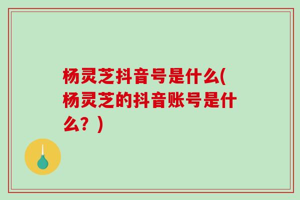 杨灵芝抖音号是什么(杨灵芝的抖音账号是什么？)