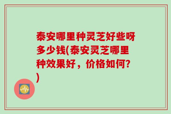 泰安哪里种灵芝好些呀多少钱(泰安灵芝哪里种效果好，价格如何？)