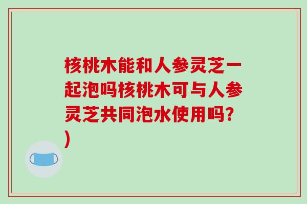 核桃木能和人参灵芝一起泡吗核桃木可与人参灵芝共同泡水使用吗？)