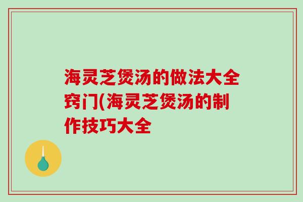 海灵芝煲汤的做法大全窍门(海灵芝煲汤的制作技巧大全