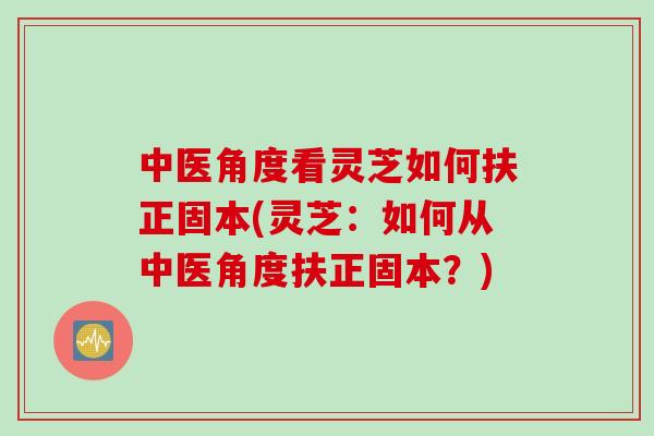 中医角度看灵芝如何扶正固本(灵芝：如何从中医角度扶正固本？)