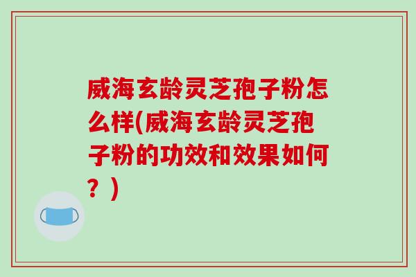 威海玄龄灵芝孢子粉怎么样(威海玄龄灵芝孢子粉的功效和效果如何？)
