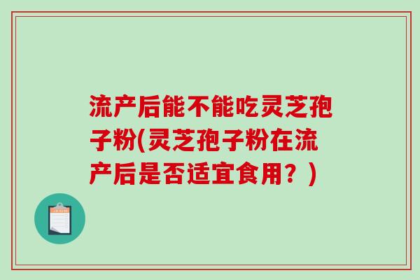 流产后能不能吃灵芝孢子粉(灵芝孢子粉在流产后是否适宜食用？)