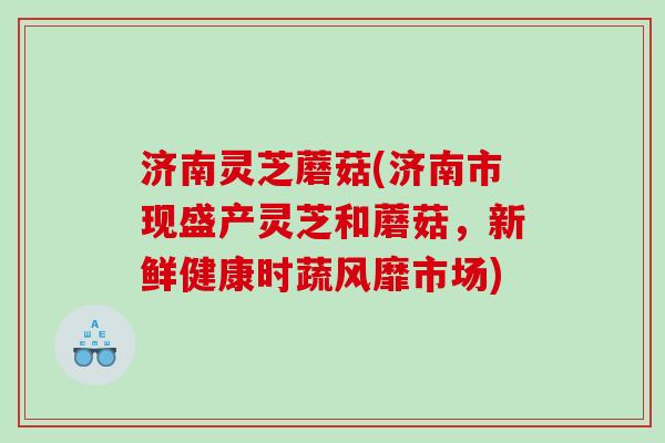 济南灵芝蘑菇(济南市现盛产灵芝和蘑菇，新鲜健康时蔬风靡市场)