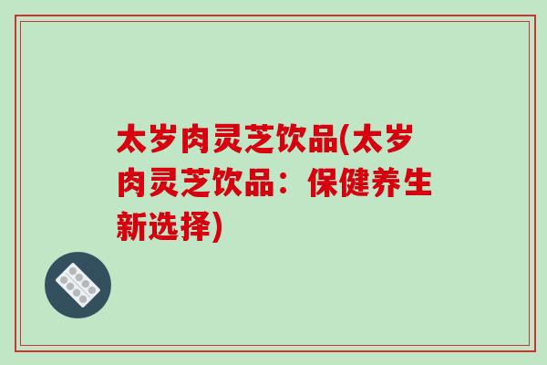 太岁肉灵芝饮品(太岁肉灵芝饮品：保健养生新选择)