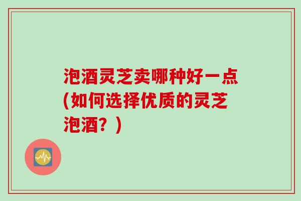 泡酒灵芝卖哪种好一点(如何选择优质的灵芝泡酒?) 泡酒灵芝卖哪种好一点(如何选择优质的灵芝泡酒?)