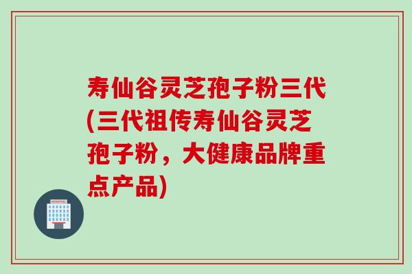 寿仙谷灵芝孢子粉三代(三代祖传寿仙谷灵芝孢子粉，大健康品牌重点产品)