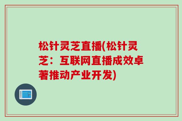 松针灵芝直播(松针灵芝：互联网直播成效卓著推动产业开发)