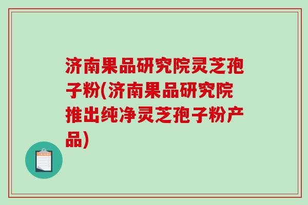 济南果品研究院灵芝孢子粉(济南果品研究院推出纯净灵芝孢子粉产品)