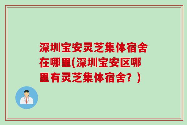 深圳宝安灵芝集体宿舍在哪里(深圳宝安区哪里有灵芝集体宿舍？)