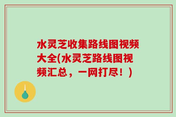 水灵芝收集路线图视频大全(水灵芝路线图视频汇总，一网打尽！)