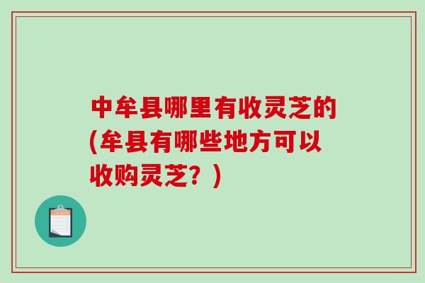 中牟县哪里有收灵芝的(牟县有哪些地方可以收购灵芝？)