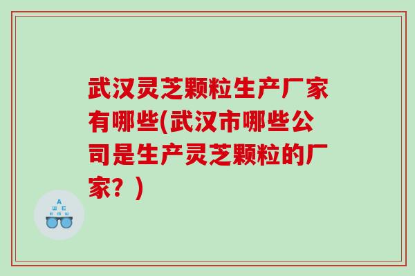 武汉灵芝颗粒生产厂家有哪些(武汉市哪些公司是生产灵芝颗粒的厂家？)
