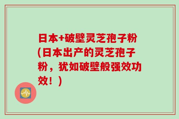 日本+破壁灵芝孢子粉(日本出产的灵芝孢子粉，犹如破壁般强效功效！)