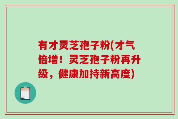 有才灵芝孢子粉(才气倍增！灵芝孢子粉再升级，健康加持新高度)