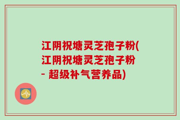 江阴祝塘灵芝孢子粉(江阴祝塘灵芝孢子粉 - 超级补气营养品)