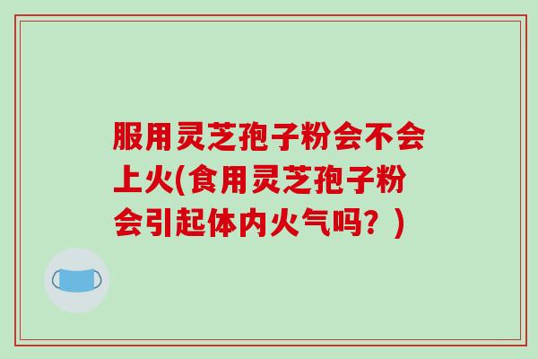 服用灵芝孢子粉会不会上火(食用灵芝孢子粉会引起体内火气吗？)