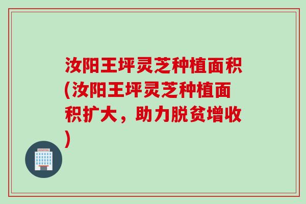 汝阳王坪灵芝种植面积(汝阳王坪灵芝种植面积扩大，助力脱贫增收)