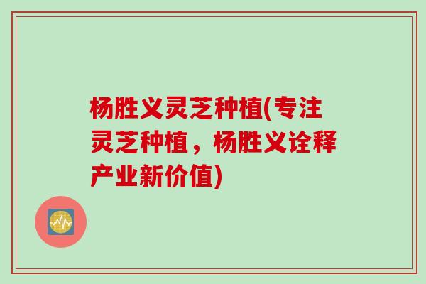 杨胜义灵芝种植(专注灵芝种植，杨胜义诠释产业新价值)