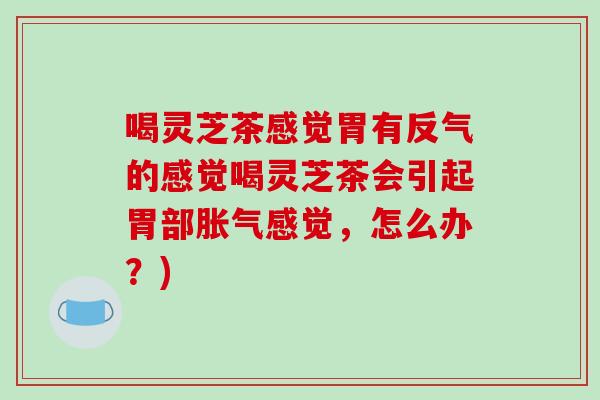 喝灵芝茶感觉胃有反气的感觉喝灵芝茶会引起胃部胀气感觉，怎么办？)