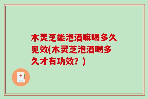 木灵芝能泡酒嘛喝多久见效(木灵芝泡酒喝多久才有功效？)