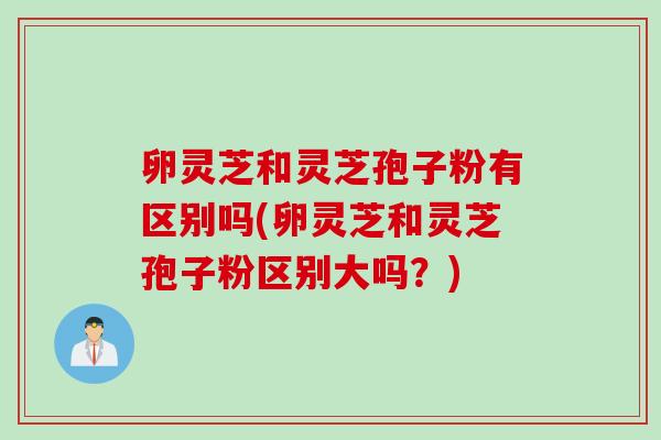 卵灵芝和灵芝孢子粉有区别吗(卵灵芝和灵芝孢子粉区别大吗？)