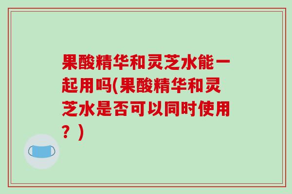 果酸精华和灵芝水能一起用吗(果酸精华和灵芝水是否可以同时使用？)