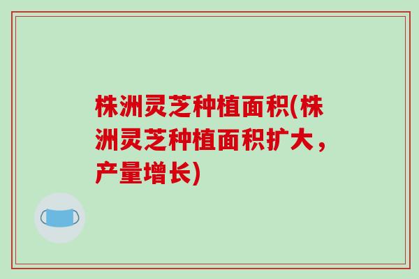 株洲灵芝种植面积(株洲灵芝种植面积扩大，产量增长)