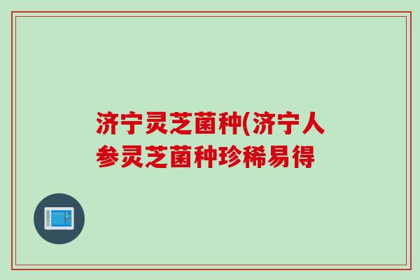 济宁灵芝菌种(济宁人参灵芝菌种珍稀易得