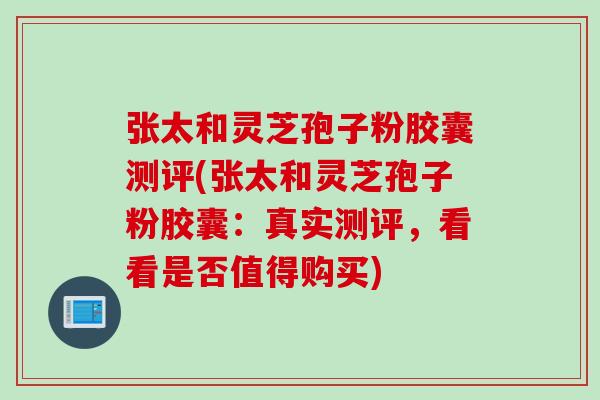 张太和灵芝孢子粉胶囊测评(张太和灵芝孢子粉胶囊：真实测评，看看是否值得购买)