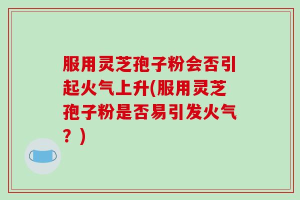 服用灵芝孢子粉会否引起火气上升(服用灵芝孢子粉是否易引发火气？)