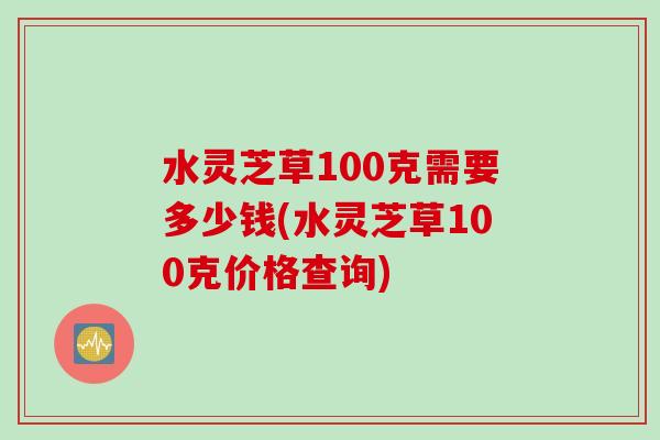 水灵芝草100克需要多少钱(水灵芝草100克价格查询)