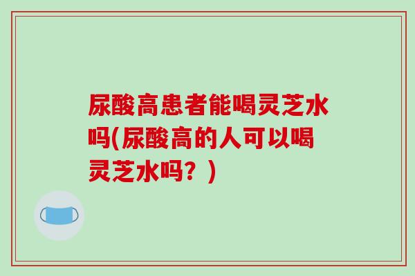 尿酸高患者能喝灵芝水吗(尿酸高的人可以喝灵芝水吗？)