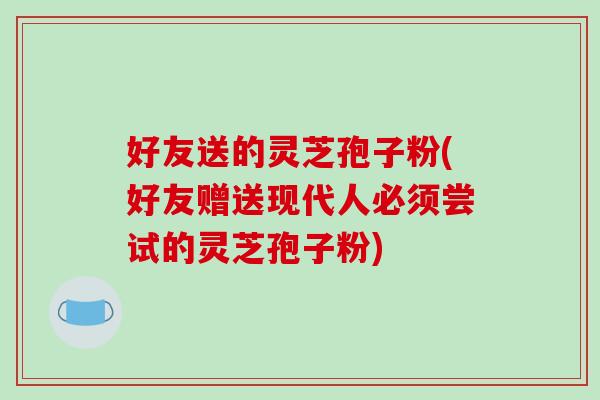 好友送的灵芝孢子粉(好友赠送现代人必须尝试的灵芝孢子粉)