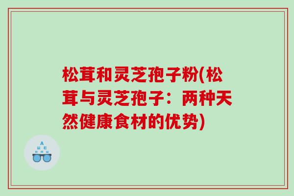 松茸和灵芝孢子粉(松茸与灵芝孢子：两种天然健康食材的优势)