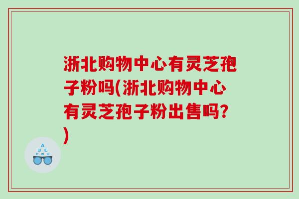 浙北购物中心有灵芝孢子粉吗(浙北购物中心有灵芝孢子粉出售吗？)