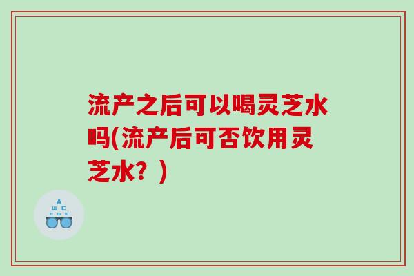 流产之后可以喝灵芝水吗(流产后可否饮用灵芝水？)