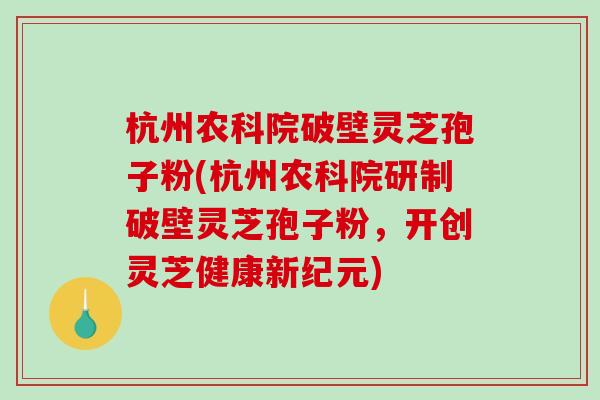 杭州农科院破壁灵芝孢子粉(杭州农科院研制破壁灵芝孢子粉，开创灵芝健康新纪元)