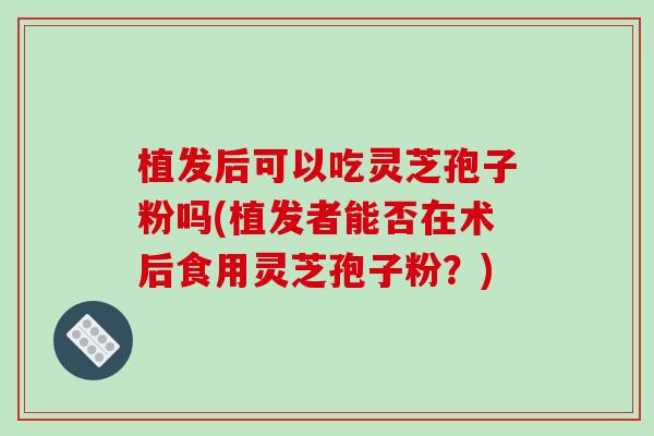 植发后可以吃灵芝孢子粉吗(植发者能否在术后食用灵芝孢子粉?) 植发后可以吃灵芝孢子粉吗(植发者能否在术后食用灵芝孢子粉?)