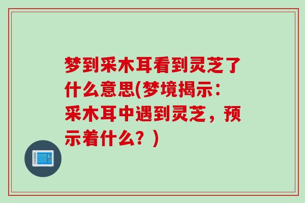 梦到采木耳看到灵芝了什么意思(梦境揭示：采木耳中遇到灵芝，预示着什么？)