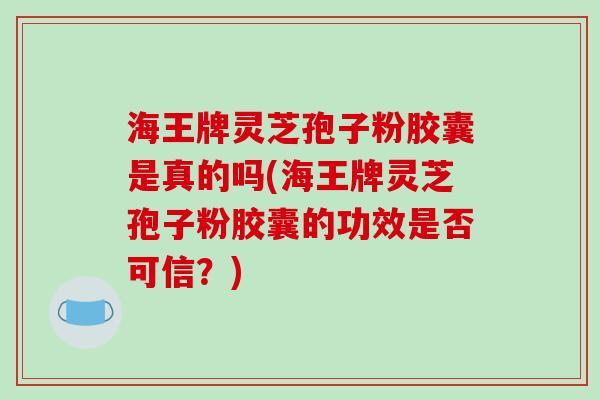 海王牌灵芝孢子粉胶囊是真的吗(海王牌灵芝孢子粉胶囊的功效是否可信？)