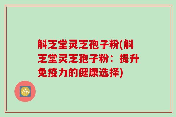 斛芝堂灵芝孢子粉(斛芝堂灵芝孢子粉：提升免疫力的健康选择)