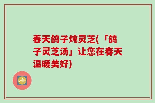 春天鸽子炖灵芝(「鸽子灵芝汤」让您在春天温暖美好)