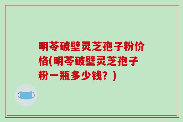 明苓破壁灵芝孢子粉价格(明苓破壁灵芝孢子粉一瓶多少钱？)
