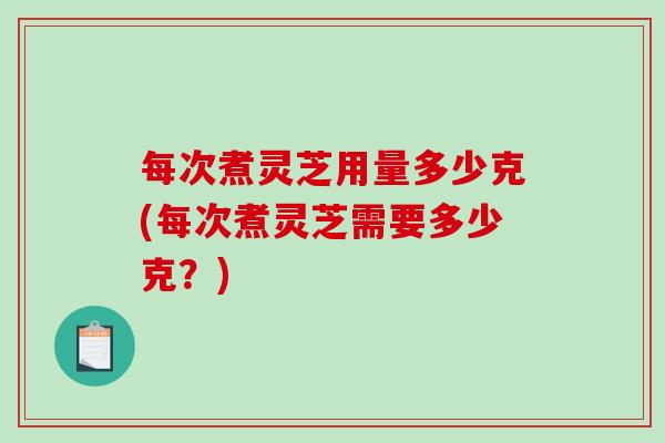 每次煮灵芝用量多少克(每次煮灵芝需要多少克？)