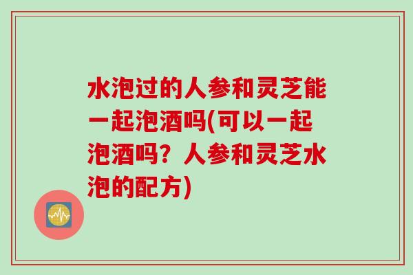 水泡过的人参和灵芝能一起泡酒吗(可以一起泡酒吗？人参和灵芝水泡的配方)