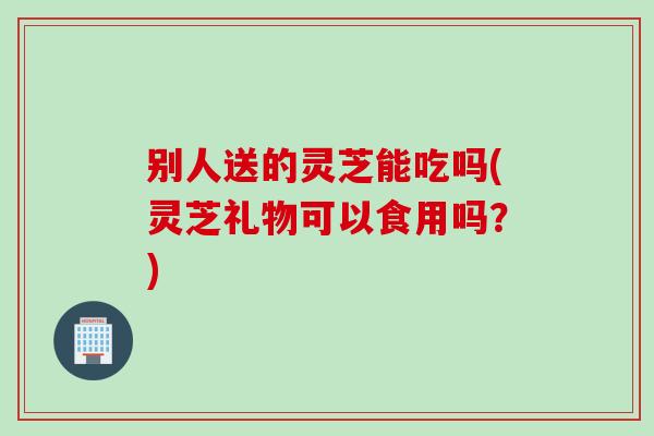 别人送的灵芝能吃吗(灵芝礼物可以食用吗？)