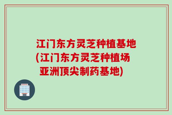 江门东方灵芝种植基地(江门东方灵芝种植场 亚洲顶尖制药基地)